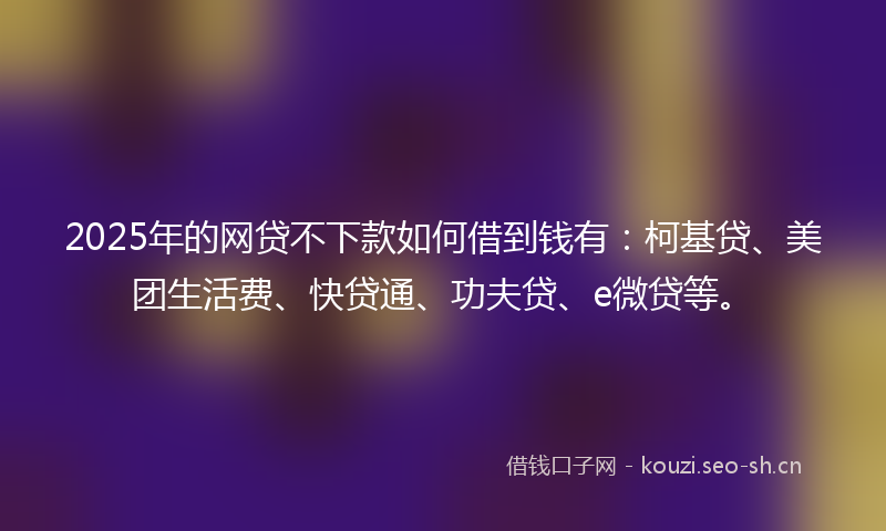 2025年的网贷不下款如何借到钱有：柯基贷、美团生活费、快贷通、功夫贷、e微贷等。