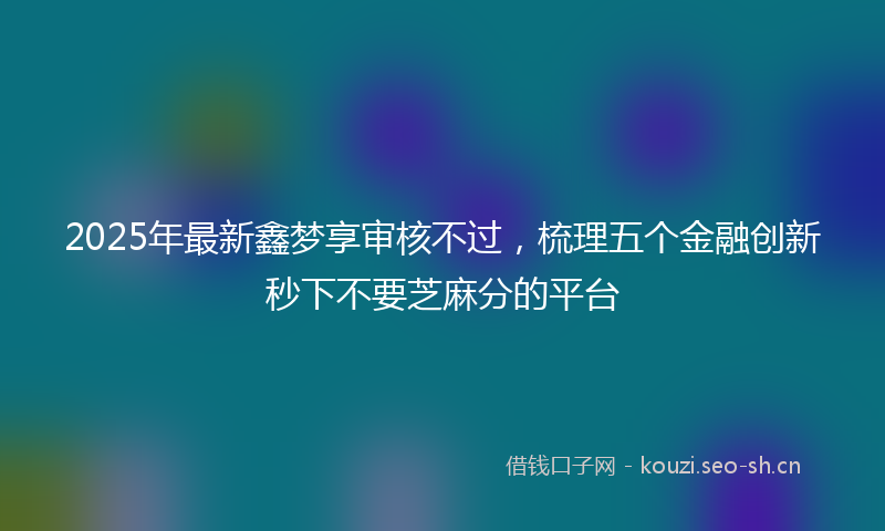 2025年最新鑫梦享审核不过，梳理五个金融创新秒下不要芝麻分的平台