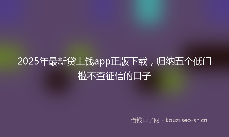 2025年最新贷上钱app正版下载，归纳五个低门槛不查征信的口子