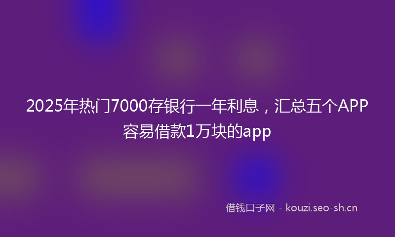 2025年热门7000存银行一年利息，汇总五个APP容易借款1万块的app