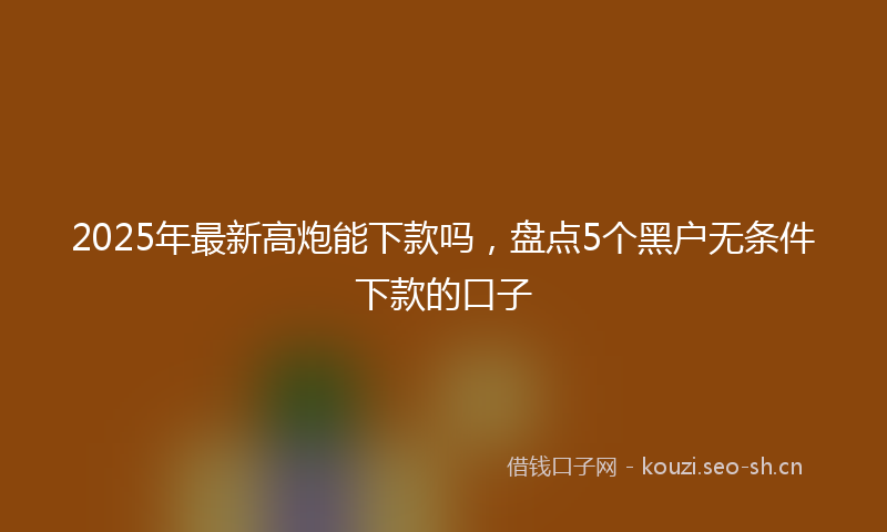 2025年最新高炮能下款吗，盘点5个黑户无条件下款的口子