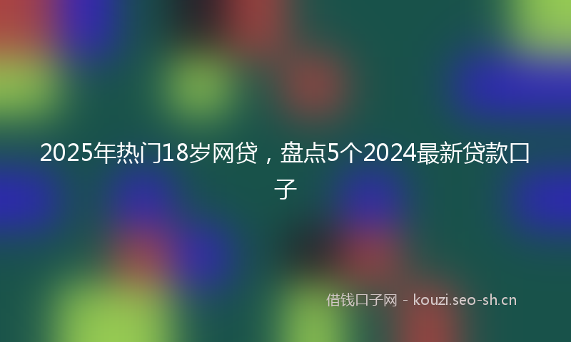 2025年热门18岁网贷，盘点5个2024最新贷款口子