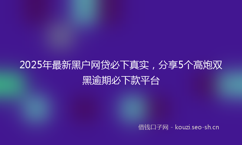 2025年最新黑户网贷必下真实，分享5个高炮双黑逾期必下款平台