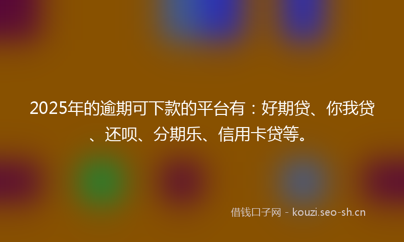 2025年的逾期可下款的平台有：好期贷、你我贷、还呗、分期乐、信用卡贷等。
