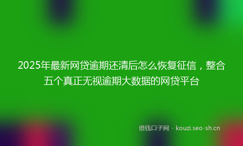 2025年最新网贷逾期还清后怎么恢复征信，整合五个真正无视逾期大数据的网贷平台