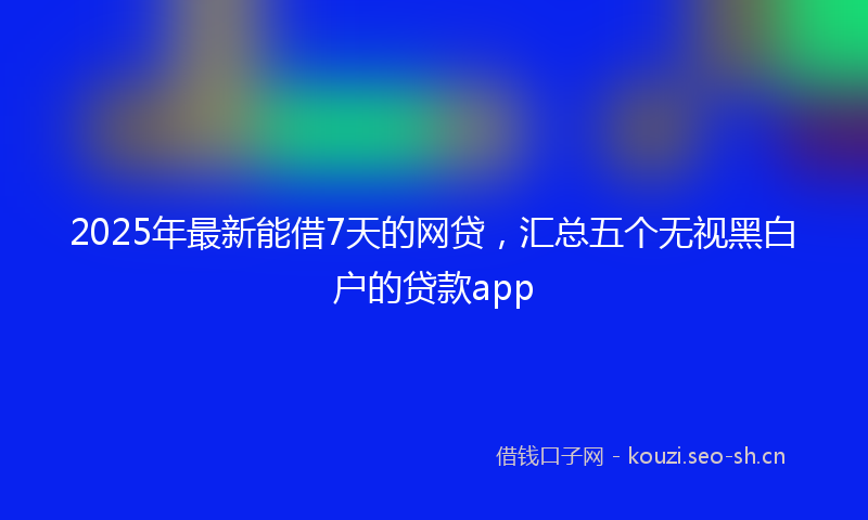 2025年最新能借7天的网贷，汇总五个无视黑白户的贷款app