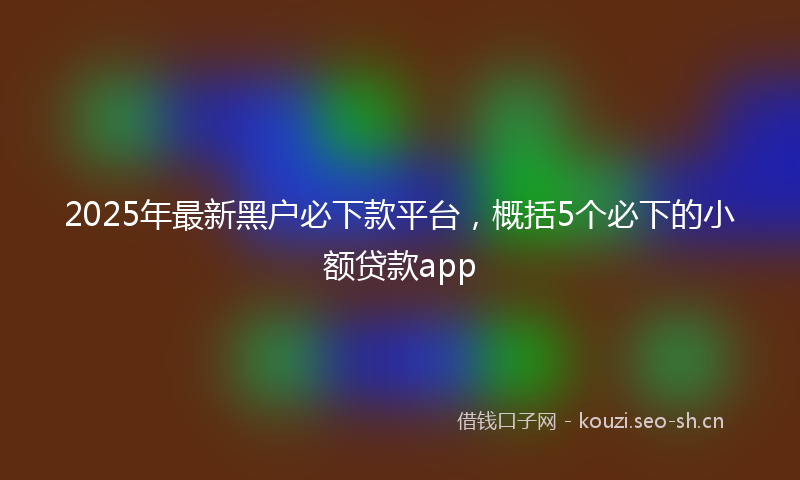 2025年最新黑户必下款平台，概括5个必下的小额贷款app