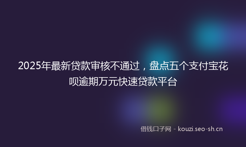 2025年最新贷款审核不通过，盘点五个支付宝花呗逾期万元快速贷款平台