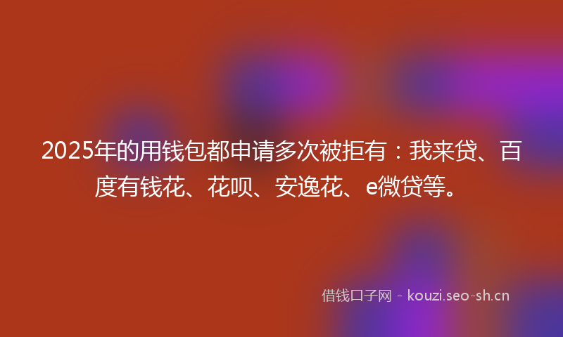 2025年的用钱包都申请多次被拒有：我来贷、百度有钱花、花呗、安逸花、e微贷等。