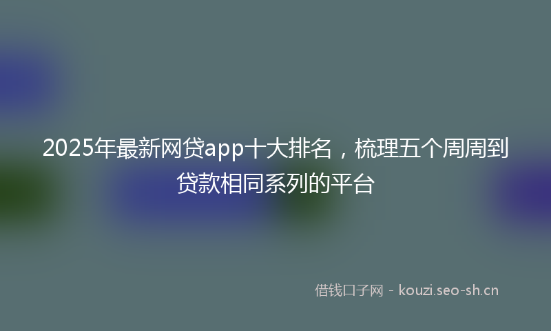 2025年最新网贷app十大排名，梳理五个周周到贷款相同系列的平台