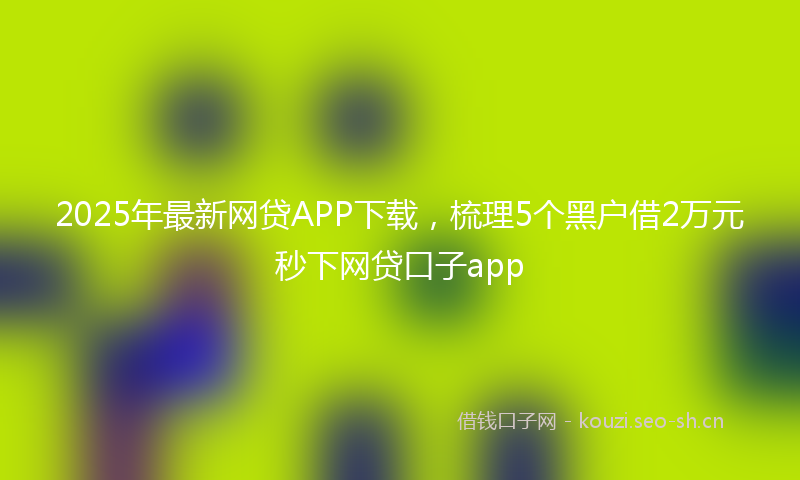 2025年最新网贷APP下载，梳理5个黑户借2万元秒下网贷口子app