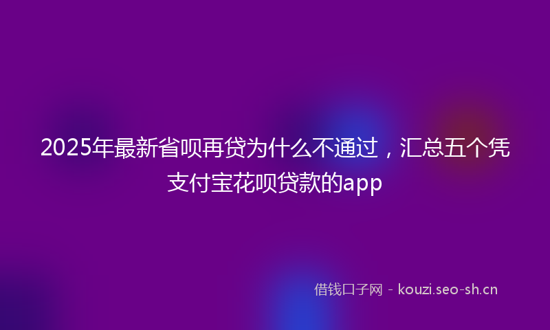 2025年最新省呗再贷为什么不通过，汇总五个凭支付宝花呗贷款的app