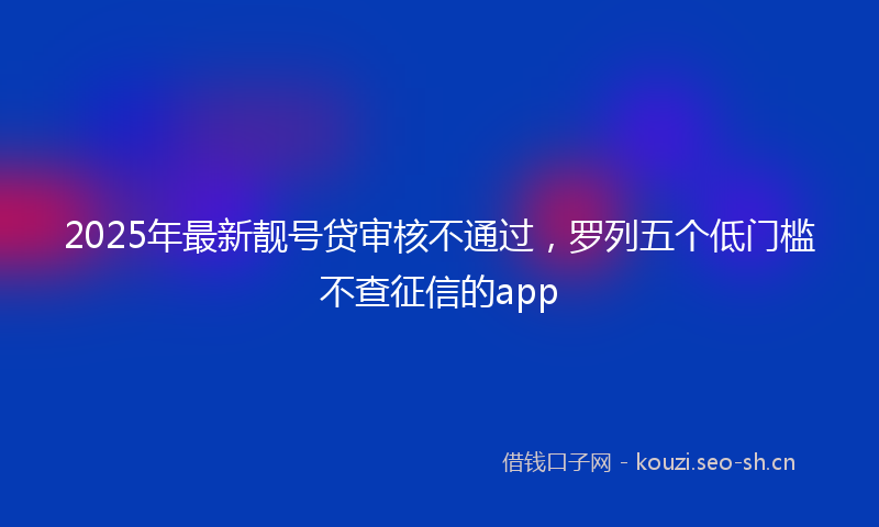 2025年最新靓号贷审核不通过，罗列五个低门槛不查征信的app