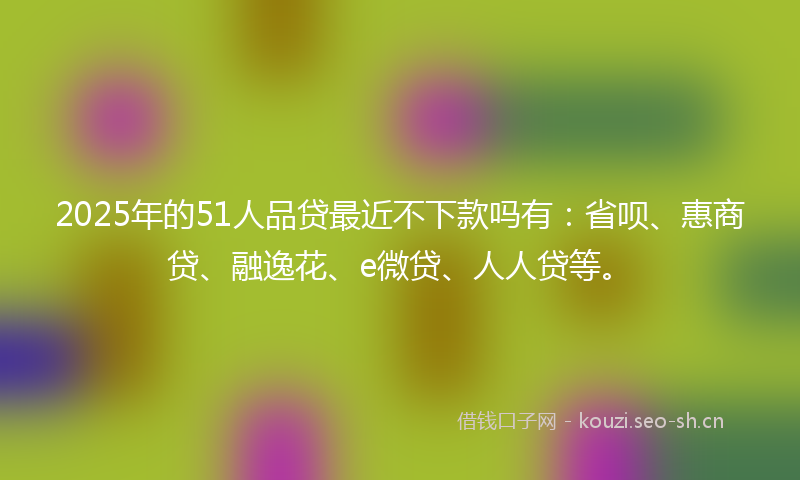 2025年的51人品贷最近不下款吗有：省呗、惠商贷、融逸花、e微贷、人人贷等。