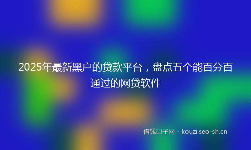 2025年最新黑户的贷款平台，盘点五个能百分百通过的网贷软件