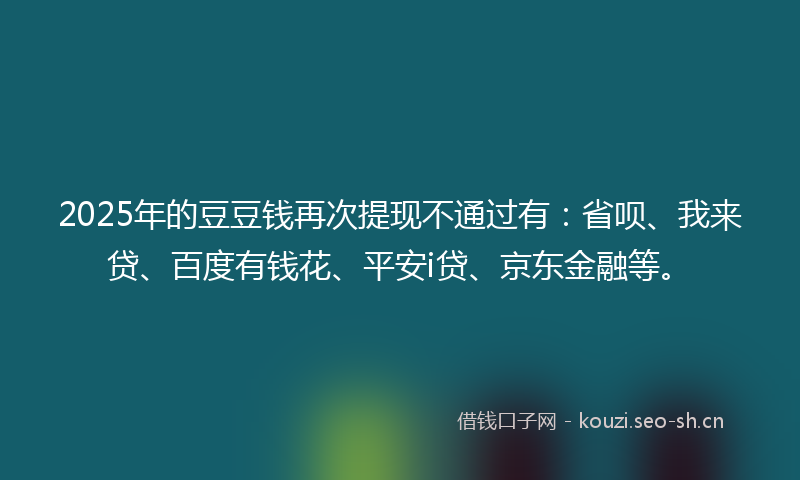 2025年的豆豆钱再次提现不通过有：省呗、我来贷、百度有钱花、平安i贷、京东金融等。