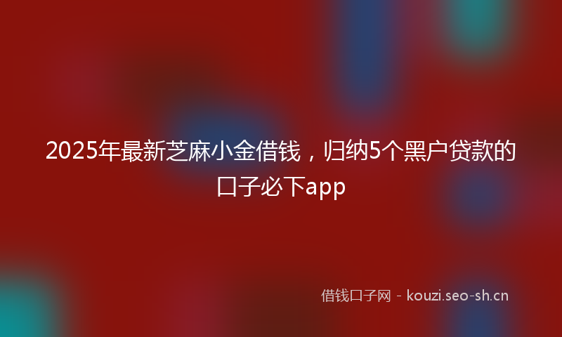 2025年最新芝麻小金借钱，归纳5个黑户贷款的口子必下app