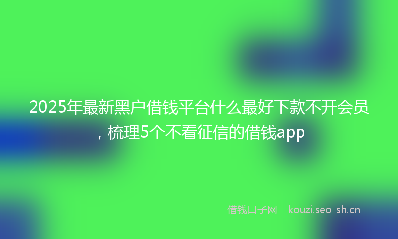 2025年最新黑户借钱平台什么最好下款不开会员，梳理5个不看征信的借钱app
