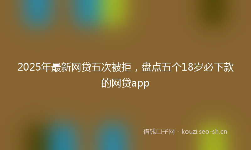 2025年最新网贷五次被拒，盘点五个18岁必下款的网贷app