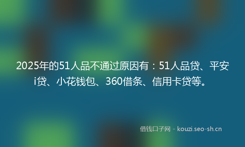 2025年的51人品不通过原因有：51人品贷、平安i贷、小花钱包、360借条、信用卡贷等。