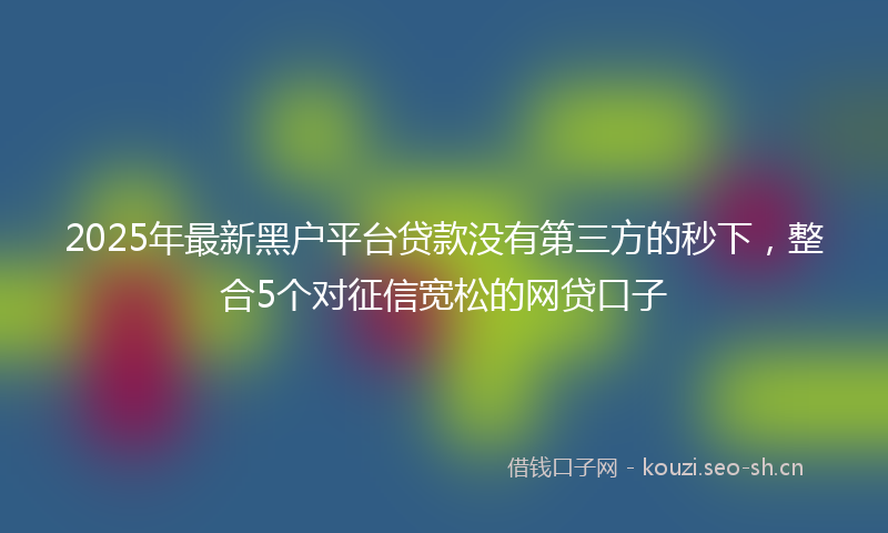 2025年最新黑户平台贷款没有第三方的秒下，整合5个对征信宽松的网贷口子