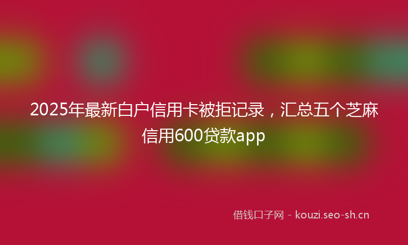 2025年最新白户信用卡被拒记录，汇总五个芝麻信用600贷款app