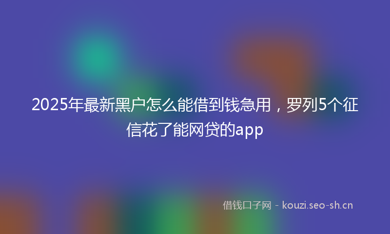 2025年最新黑户怎么能借到钱急用，罗列5个征信花了能网贷的app