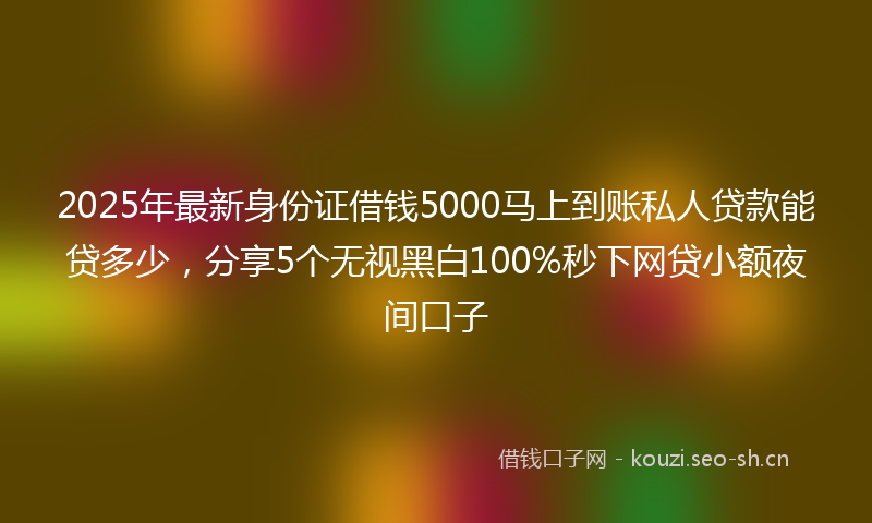 2025年最新身份证借钱5000马上到账私人贷款能贷多少，分享5个无视黑白100%秒下网贷小额夜间口子