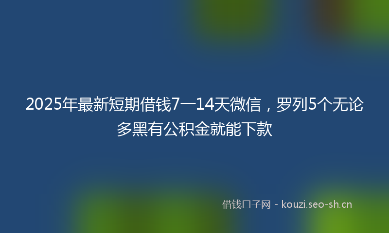 2025年最新短期借钱7一14天微信，罗列5个无论多黑有公积金就能下款