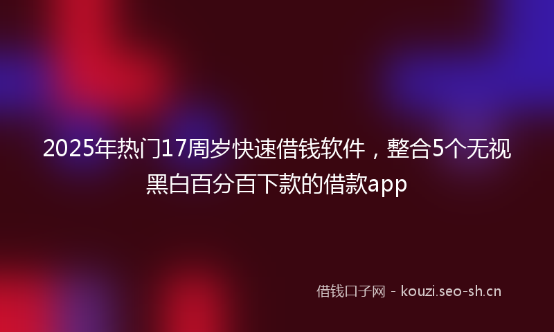 2025年热门17周岁快速借钱软件，整合5个无视黑白百分百下款的借款app