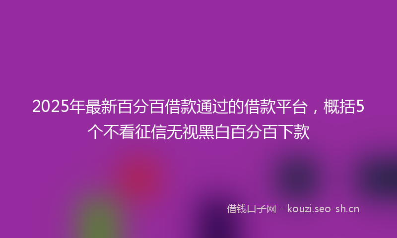 2025年最新百分百借款通过的借款平台，概括5个不看征信无视黑白百分百下款