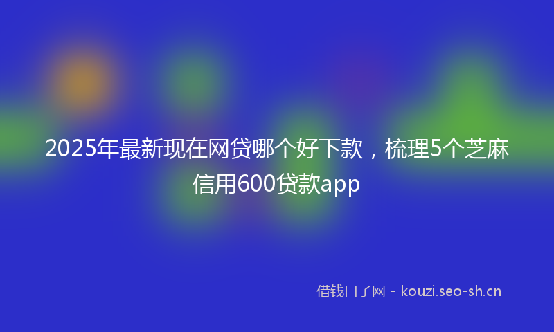 2025年最新现在网贷哪个好下款，梳理5个芝麻信用600贷款app