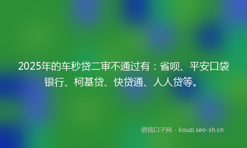 2025年的车秒贷二审不通过有：省呗、平安口袋银行、柯基贷、快贷通、人人贷等。