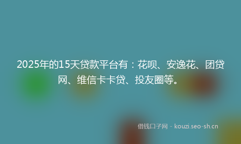 2025年的15天贷款平台有：花呗、安逸花、团贷网、维信卡卡贷、投友圈等。