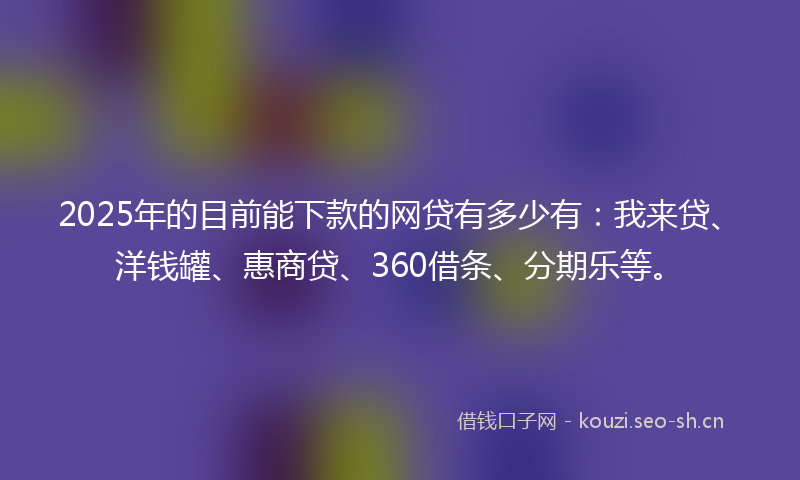 2025年的目前能下款的网贷有多少有：我来贷、洋钱罐、惠商贷、360借条、分期乐等。