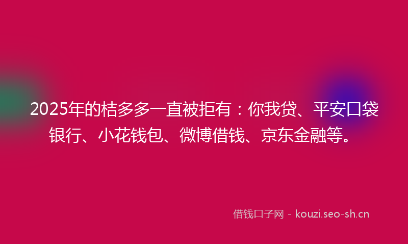 2025年的桔多多一直被拒有：你我贷、平安口袋银行、小花钱包、微博借钱、京东金融等。
