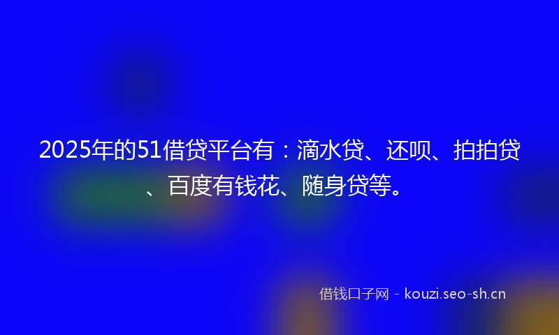 2025年的51借贷平台有：滴水贷、还呗、拍拍贷、百度有钱花、随身贷等。