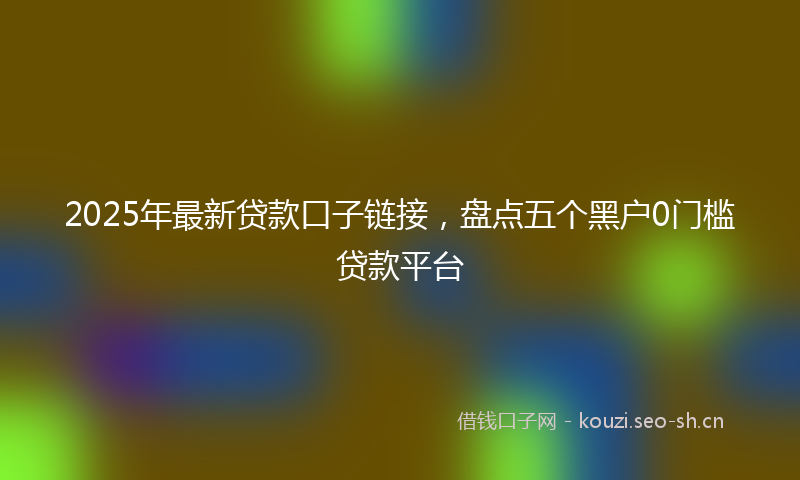 2025年最新贷款口子链接，盘点五个黑户0门槛贷款平台