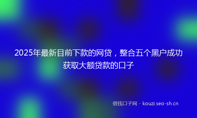 2025年最新目前下款的网贷，整合五个黑户成功获取大额贷款的口子