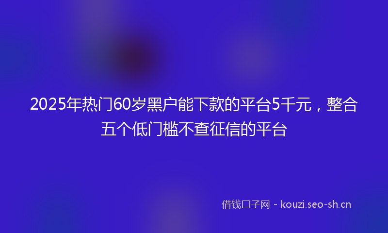 2025年热门60岁黑户能下款的平台5千元，整合五个低门槛不查征信的平台