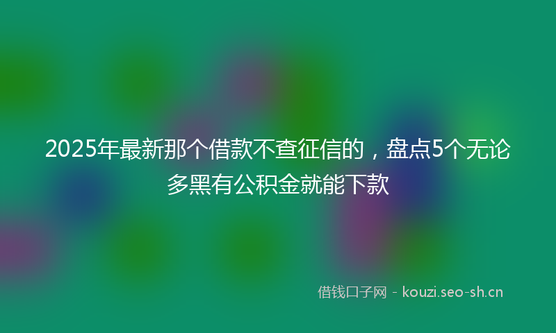 2025年最新那个借款不查征信的，盘点5个无论多黑有公积金就能下款