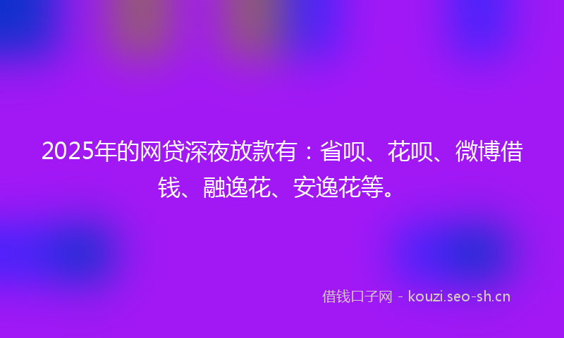 2025年的网贷深夜放款有：省呗、花呗、微博借钱、融逸花、安逸花等。