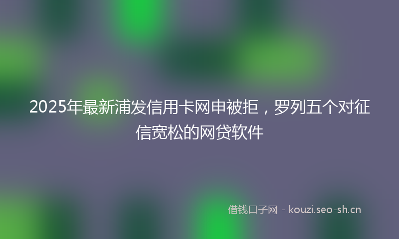 2025年最新浦发信用卡网申被拒，罗列五个对征信宽松的网贷软件