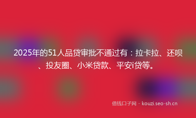 2025年的51人品贷审批不通过有：拉卡拉、还呗、投友圈、小米贷款、平安i贷等。