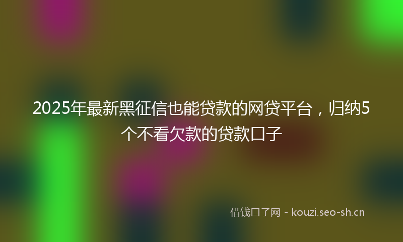 2025年最新黑征信也能贷款的网贷平台，归纳5个不看欠款的贷款口子