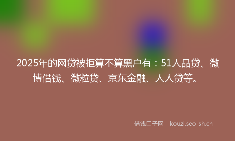 2025年的网贷被拒算不算黑户有：51人品贷、微博借钱、微粒贷、京东金融、人人贷等。