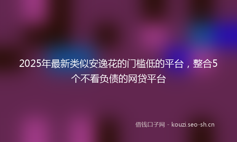 2025年最新类似安逸花的门槛低的平台，整合5个不看负债的网贷平台