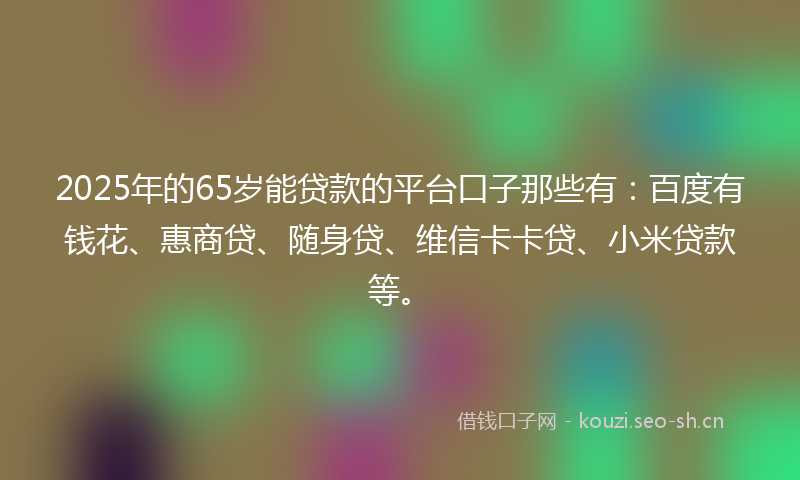 2025年的65岁能贷款的平台口子那些有：百度有钱花、惠商贷、随身贷、维信卡卡贷、小米贷款等。