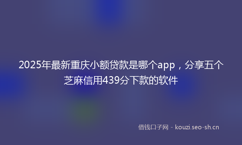2025年最新重庆小额贷款是哪个app，分享五个芝麻信用439分下款的软件