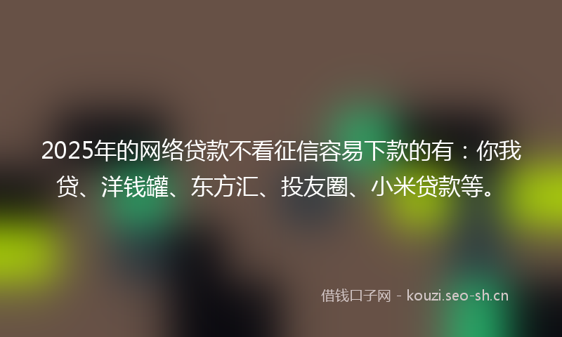 2025年的网络贷款不看征信容易下款的有：你我贷、洋钱罐、东方汇、投友圈、小米贷款等。